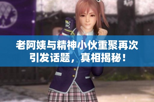 老阿姨与精神小伙重聚再次引发话题，真相揭秘！