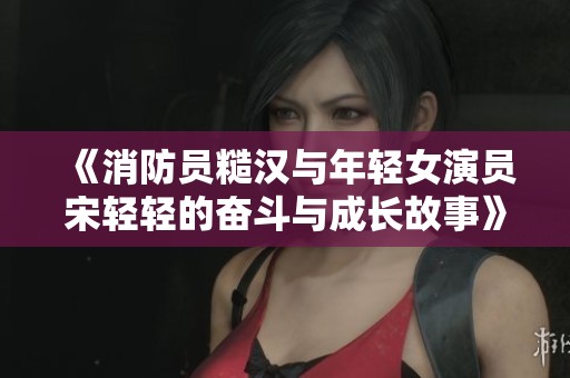 《消防员糙汉与年轻女演员宋轻轻的奋斗与成长故事》