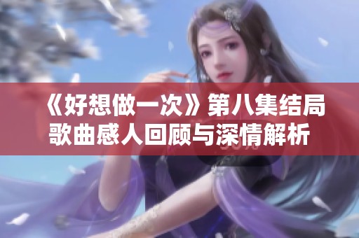 《好想做一次》第八集结局歌曲感人回顾与深情解析