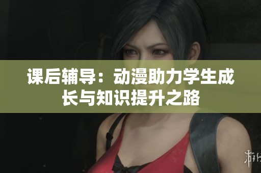 课后辅导：动漫助力学生成长与知识提升之路