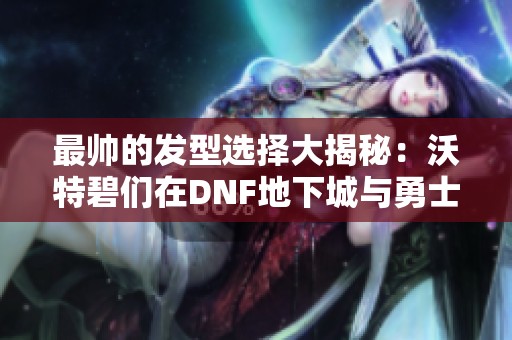 最帅的发型选择大揭秘：沃特碧们在DNF地下城与勇士中的魅力风采