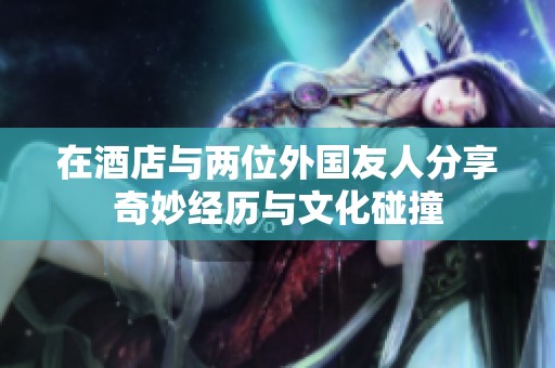 在酒店与两位外国友人分享奇妙经历与文化碰撞