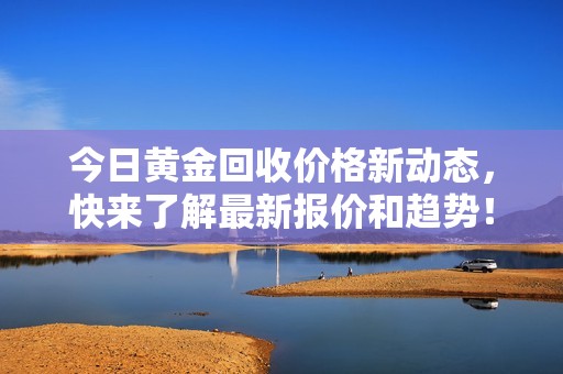 今日黄金回收价格新动态，快来了解最新报价和趋势！