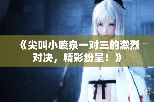 《尖叫小喷泉一对三的激烈对决，精彩纷呈！》