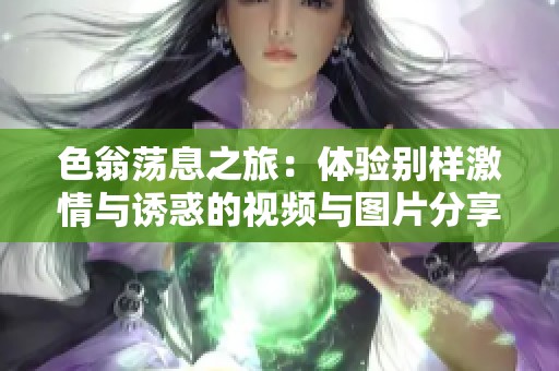 色翁荡息之旅：体验别样激情与诱惑的视频与图片分享