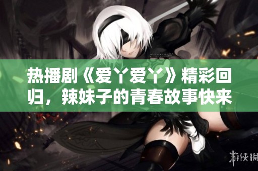 热播剧《爱丫爱丫》精彩回归，辣妹子的青春故事快来观看！