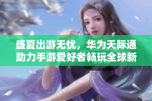盛夏出游无忧，华为天际通助力手游爱好者畅玩全球新世界