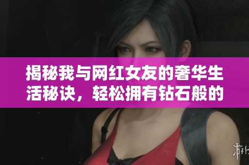 揭秘我与网红女友的奢华生活秘诀，轻松拥有钻石般的幸福体验