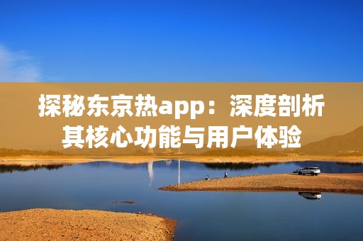 探秘东京热app：深度剖析其核心功能与用户体验