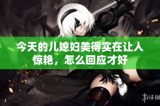 今天的儿媳妇美得实在让人惊艳，怎么回应才好