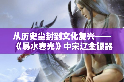 从历史尘封到文化复兴——《易水寒光》中宋辽金银器的辉煌再现