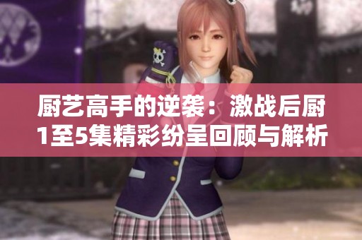 厨艺高手的逆袭：激战后厨1至5集精彩纷呈回顾与解析