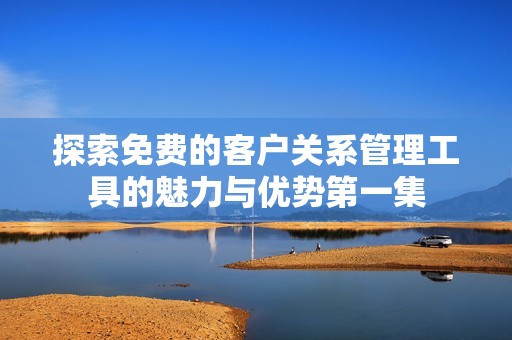 探索免费的客户关系管理工具的魅力与优势第一集
