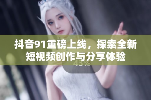 抖音91重磅上线，探索全新短视频创作与分享体验