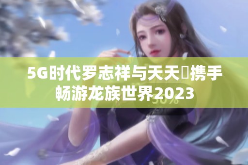 5G时代罗志祥与天天奭携手畅游龙族世界2023