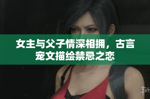 女主与父子情深相拥，古言宠文描绘禁忌之恋