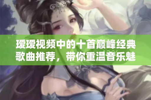 瑷瑷视频中的十首巅峰经典歌曲推荐，带你重温音乐魅力