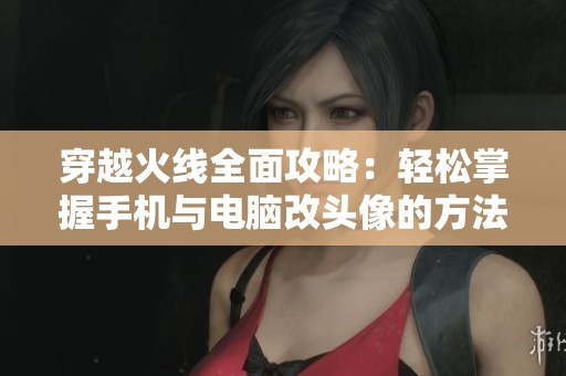穿越火线全面攻略：轻松掌握手机与电脑改头像的方法与技巧