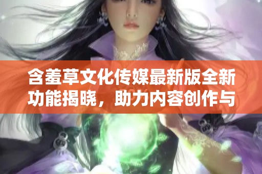 含羞草文化传媒最新版全新功能揭晓，助力内容创作与传播