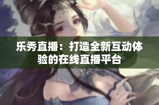 乐秀直播：打造全新互动体验的在线直播平台