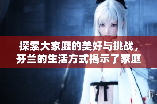 探索大家庭的美好与挑战，芬兰的生活方式揭示了家庭的真谛