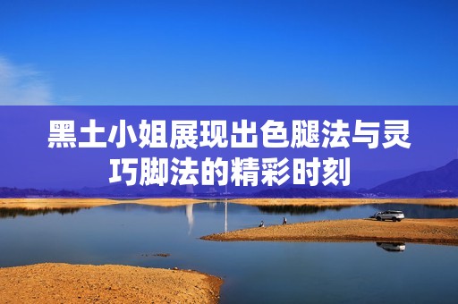 黑土小姐展现出色腿法与灵巧脚法的精彩时刻