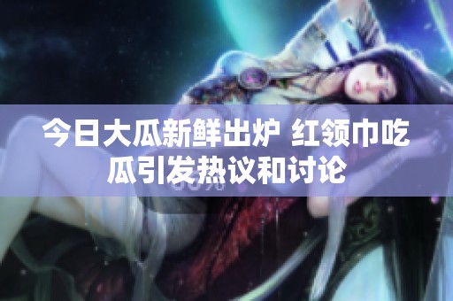 今日大瓜新鲜出炉 红领巾吃瓜引发热议和讨论