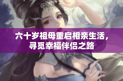 六十岁祖母重启相亲生活，寻觅幸福伴侣之路