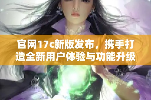 官网17c新版发布，携手打造全新用户体验与功能升级