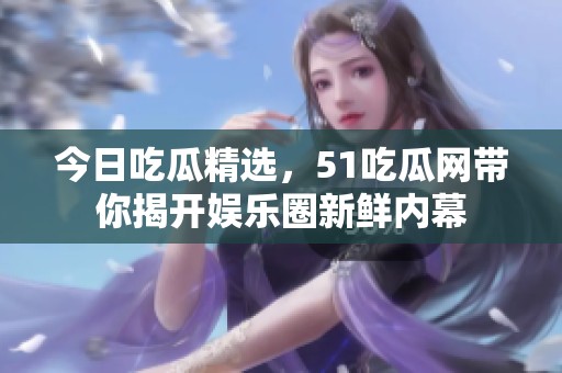 今日吃瓜精选，51吃瓜网带你揭开娱乐圈新鲜内幕