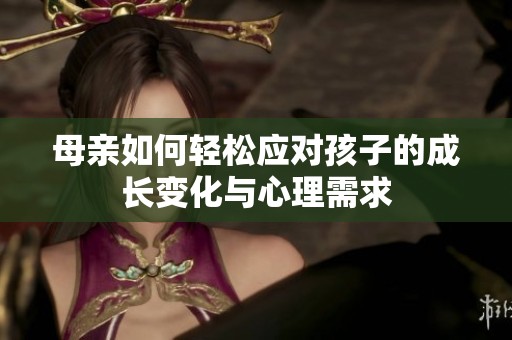 母亲如何轻松应对孩子的成长变化与心理需求