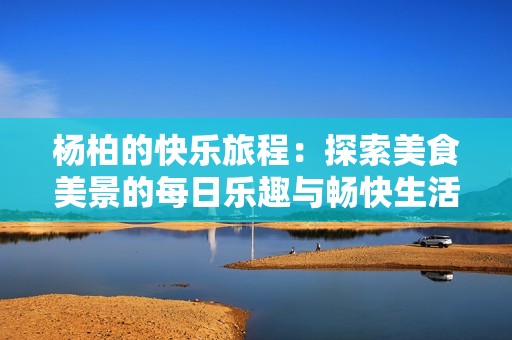 杨柏的快乐旅程：探索美食美景的每日乐趣与畅快生活