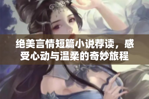 绝美言情短篇小说荐读，感受心动与温柔的奇妙旅程