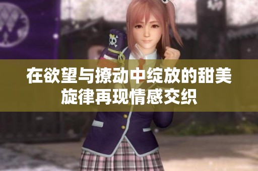 在欲望与撩动中绽放的甜美旋律再现情感交织