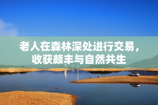 老人在森林深处进行交易，收获颇丰与自然共生