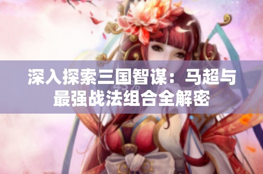 深入探索三国智谋：马超与最强战法组合全解密