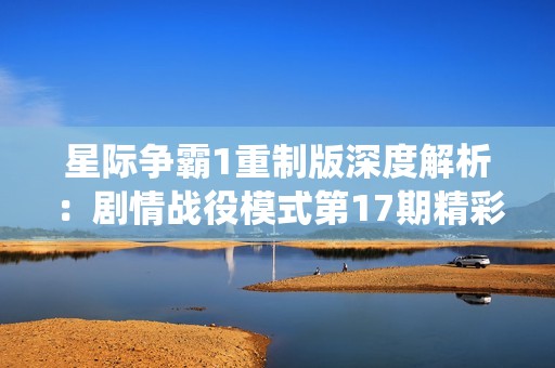 星际争霸1重制版深度解析：剧情战役模式第17期精彩回顾