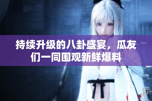 持续升级的八卦盛宴，瓜友们一同围观新鲜爆料