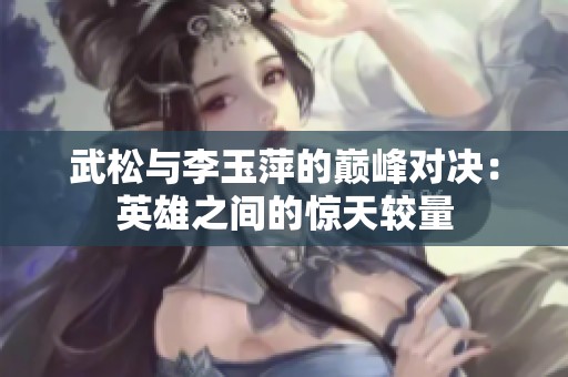 武松与李玉萍的巅峰对决：英雄之间的惊天较量