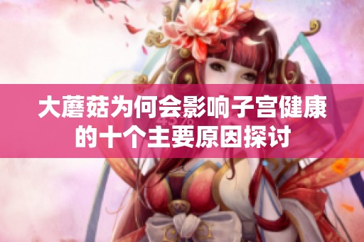 大蘑菇为何会影响子宫健康的十个主要原因探讨