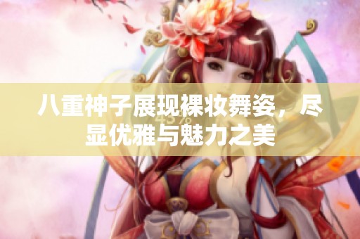 八重神子展现裸妆舞姿，尽显优雅与魅力之美
