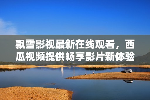 飘雪影视最新在线观看，西瓜视频提供畅享影片新体验