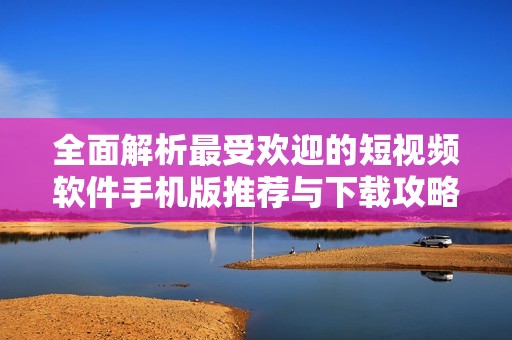 全面解析最受欢迎的短视频软件手机版推荐与下载攻略