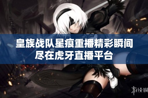 皇族战队星痕重播精彩瞬间尽在虎牙直播平台