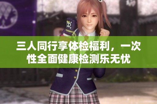 三人同行享体检福利，一次性全面健康检测乐无忧