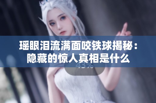 瑶眼泪流满面咬铁球揭秘：隐藏的惊人真相是什么