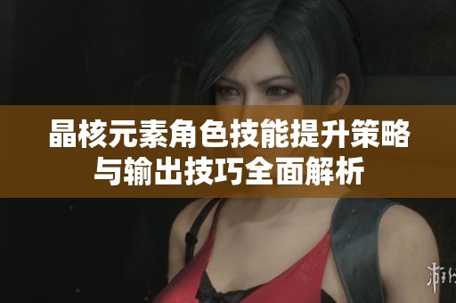 晶核元素角色技能提升策略与输出技巧全面解析