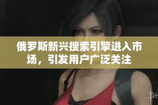 俄罗斯新兴搜索引擎进入市场，引发用户广泛关注