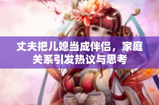 丈夫把儿媳当成伴侣，家庭关系引发热议与思考