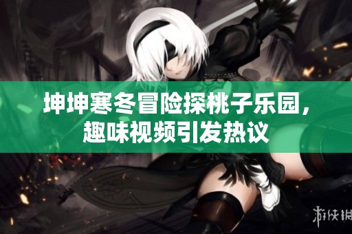 坤坤寒冬冒险探桃子乐园，趣味视频引发热议